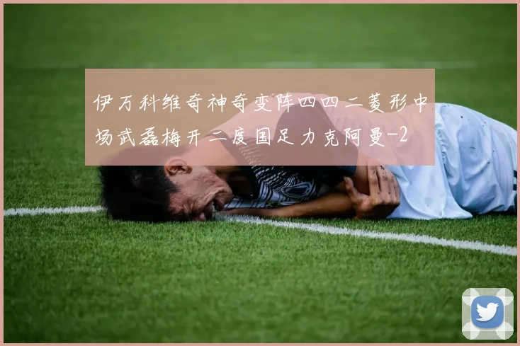 伊万科维奇神奇变阵四四二菱形中场武磊梅开二度国足力克阿曼