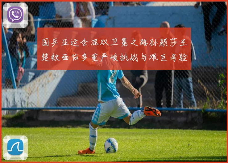 国乒亚运会混双卫冕之路孙颖莎王楚钦面临多重严峻挑战与艰巨考验