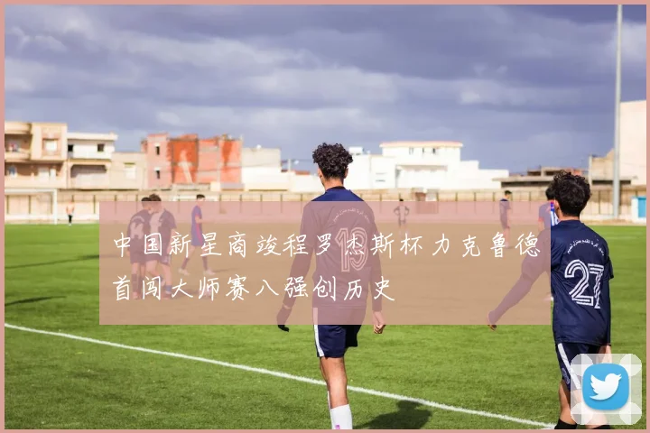 中国新星商竣程罗杰斯杯力克鲁德首闯大师赛八强创历史