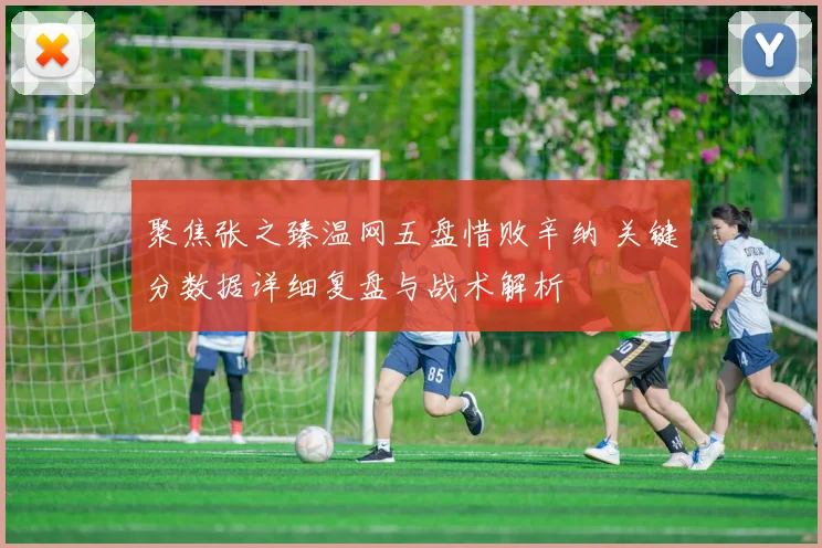 聚焦张之臻温网五盘惜败辛纳 关键分数据详细复盘与战术解析