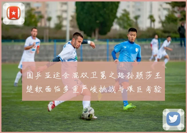 国乒亚运会混双卫冕之路孙颖莎王楚钦面临多重严峻挑战与艰巨考验
