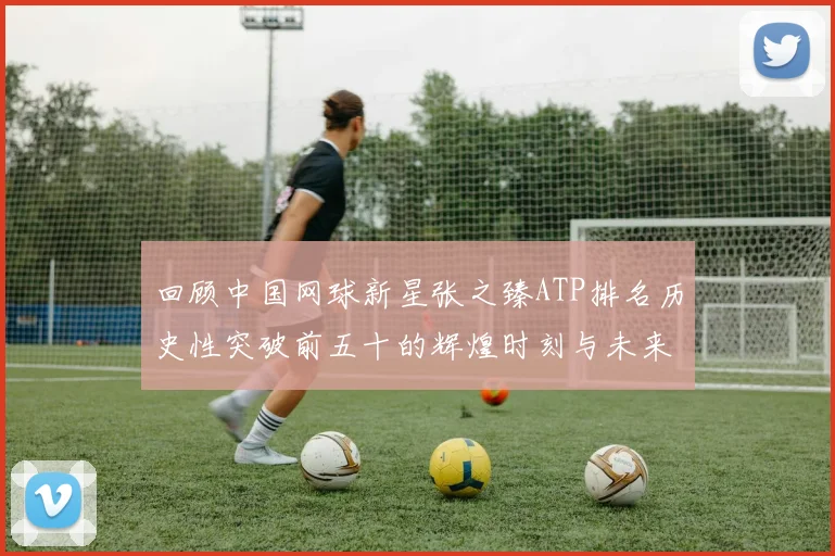 回顾中国网球新星张之臻ATP排名历史性突破前五十的辉煌时刻与未来展望