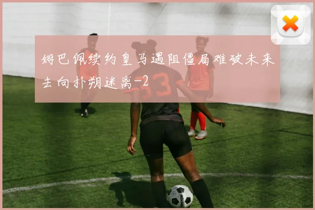 姆巴佩续约皇马遇阻僵局难破未来去向扑朔迷离