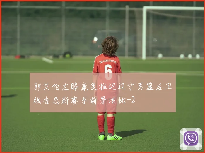 郭艾伦左膝康复推迟辽宁男篮后卫线告急新赛季前景堪忧