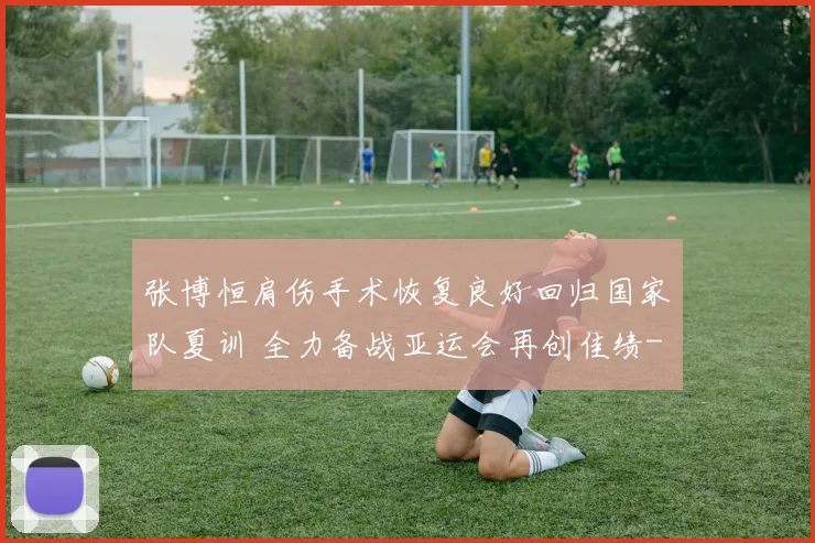 张博恒肩伤手术恢复良好回归国家队夏训 全力备战亚运会再创佳绩