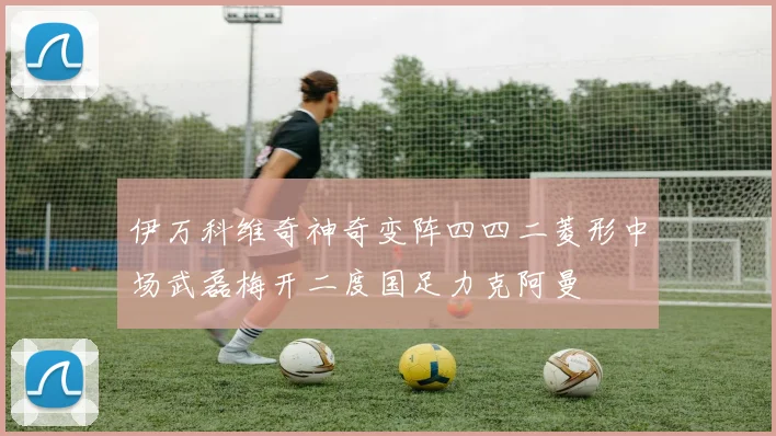 伊万科维奇神奇变阵四四二菱形中场武磊梅开二度国足力克阿曼
