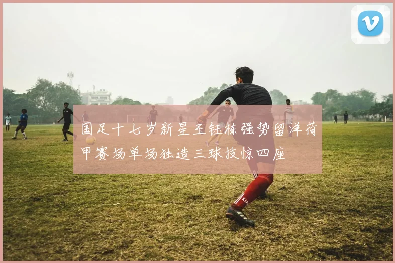 国足十七岁新星王钰栋强势留洋荷甲赛场单场独造三球技惊四座