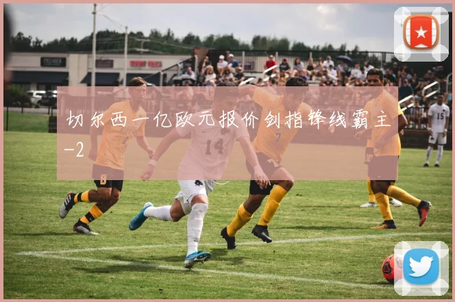 切尔西一亿欧元报价剑指锋线霸主