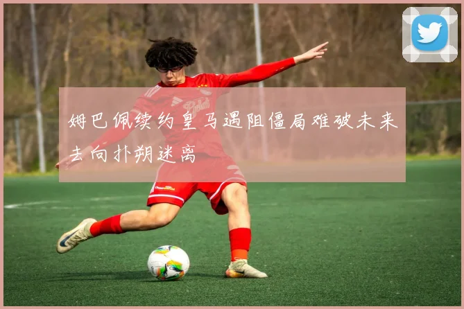 姆巴佩续约皇马遇阻僵局难破未来去向扑朔迷离