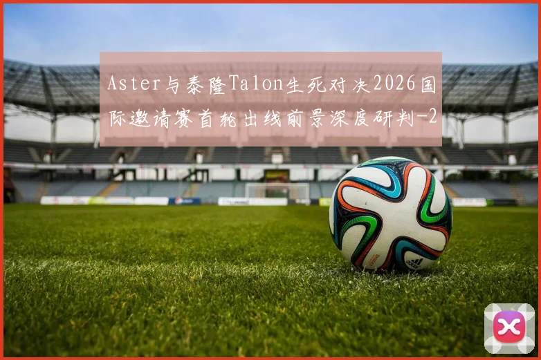 Aster与泰隆Talon生死对决2026国际邀请赛首轮出线前景深度研判
