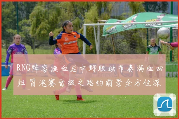 RNG阵容换血后中野联动节奏满血回归 冒泡赛晋级之路的前景全方位深度解析