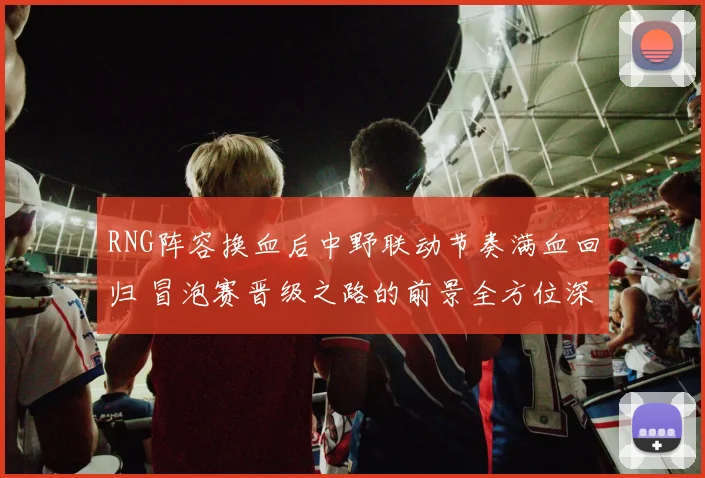 RNG阵容换血后中野联动节奏满血回归 冒泡赛晋级之路的前景全方位深度解析
