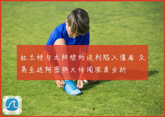 杜兰特与太阳续约谈判陷入僵局 交易至迈阿密热火传闻深度分析